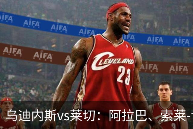 乌迪内斯vs莱切：阿拉巴、索莱-博马沃科首发，阿马尔-法塔赫、加斯帕尔出战
