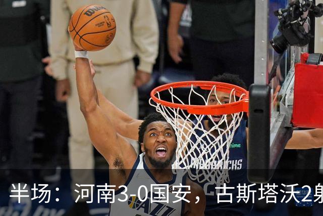 半场：河南3-0国安，古斯塔沃2射1传，纳萨里奥破门，王上源造险