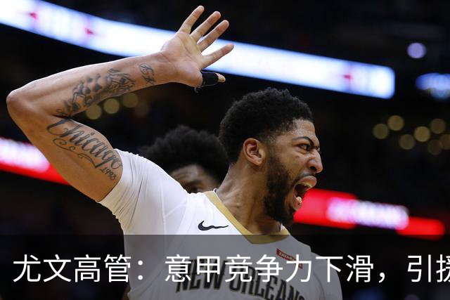 尤文高管：意甲竞争力下滑，引援必须换个活法