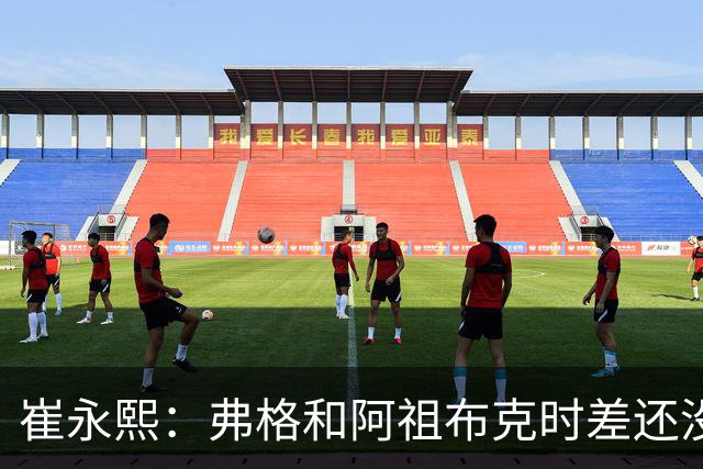 崔永熙：弗格&阿祖布克时差还没倒过来 球队还处在磨合的阵痛期