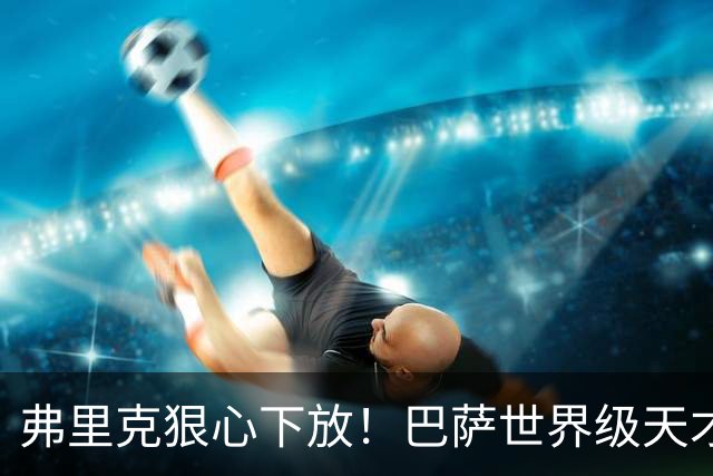 弗里克狠心下放！巴萨世界级天才遭弃！一线队仅捞 12 分钟