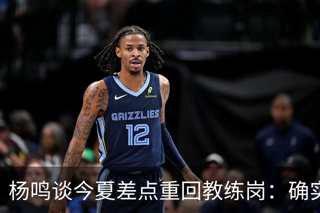 杨鸣谈今夏差点重回教练岗：确实离签约很近