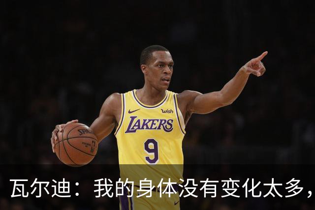 瓦尔迪：我的身体没有变化太多，能靠球商把身体那部分补回来