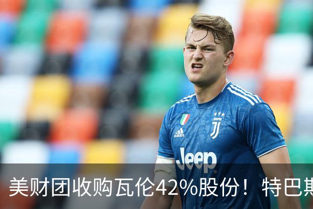 美财团收购瓦伦42%股份！特巴斯：买方是全球顶级投资者利好西甲