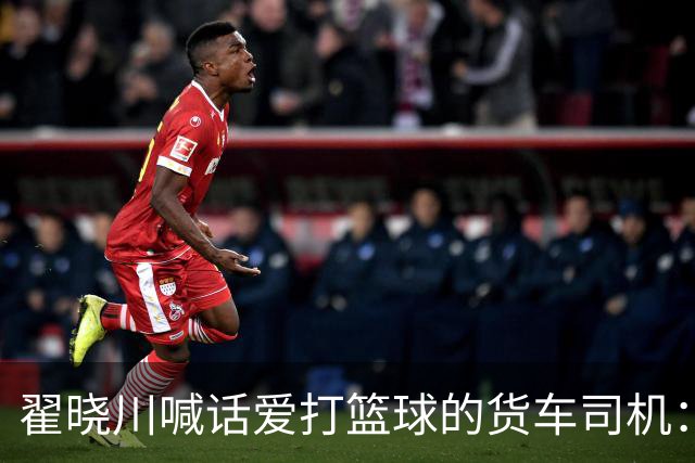 翟晓川喊话爱打篮球的货车司机：来首钢主场为我们加油