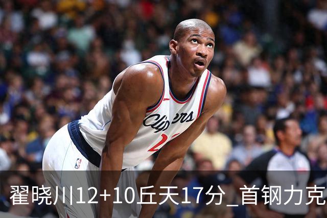 翟晓川12+10丘天17分 首钢力克同曦夺四连胜