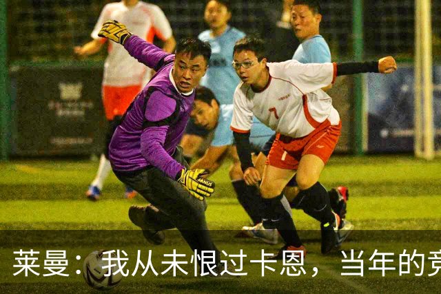 莱曼：我从未恨过卡恩，当年的竞争激励了我