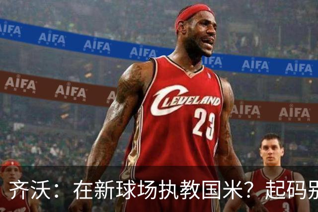 齐沃：在新球场执教国米？起码别像我的某些同行那样住进医院