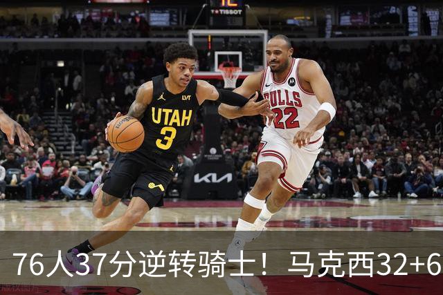 76人37分逆转骑士！马克西32+6击溃哈登，米切尔砍32+10独木难支