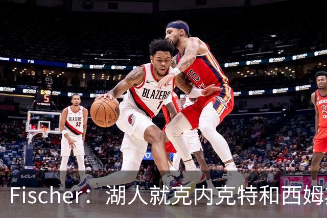 Fischer：湖人就克内克特&西姆斯互换与雄鹿进行初步讨论